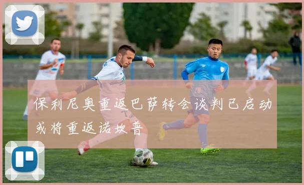 保利尼奥重返巴萨转会谈判已启动或将重返诺坎普