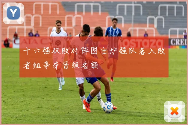 十六强双败对阵图出炉强队落入败者组争夺晋级名额