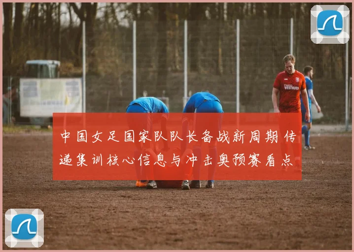中国女足国家队队长备战新周期 传递集训核心信息与冲击奥预赛看点