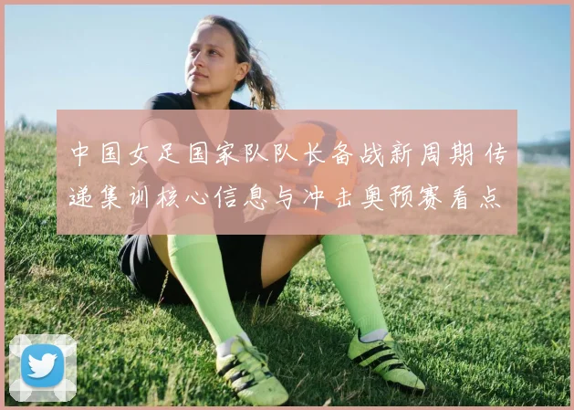 中国女足国家队队长备战新周期 传递集训核心信息与冲击奥预赛看点
