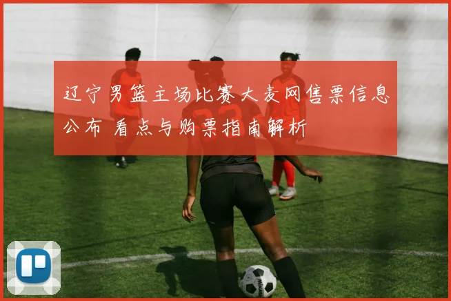 辽宁男篮主场比赛大麦网售票信息公布 看点与购票指南解析