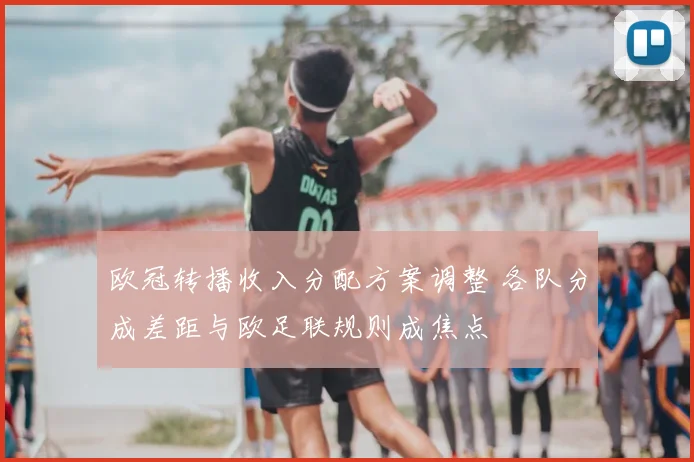 欧冠转播收入分配方案调整 各队分成差距与欧足联规则成焦点