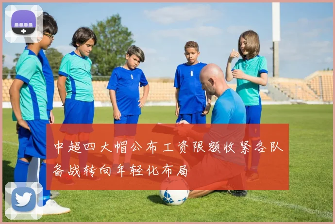 中超四大帽公布工资限额收紧各队备战转向年轻化布局