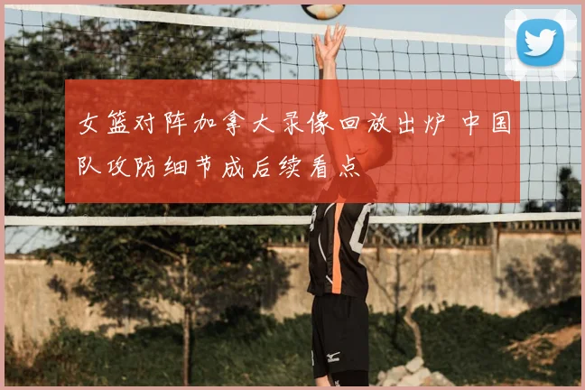 女篮对阵加拿大录像回放出炉 中国队攻防细节成后续看点