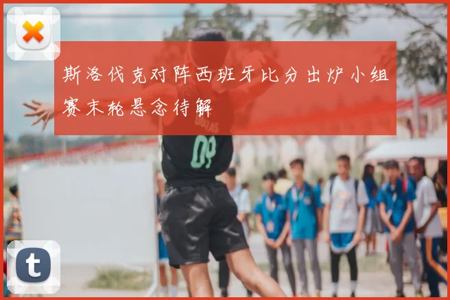 斯洛伐克对阵西班牙比分出炉小组赛末轮悬念待解