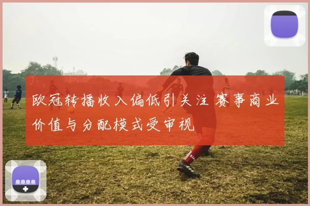 欧冠转播收入偏低引关注 赛事商业价值与分配模式受审视