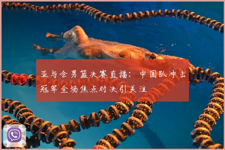 亚与会男篮决赛直播：中国队冲击冠军全场焦点对决引关注