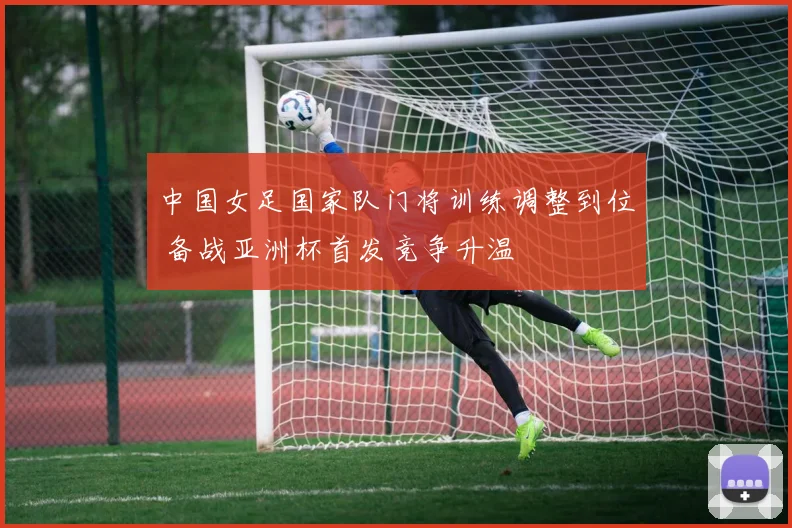 中国女足国家队门将训练调整到位 备战亚洲杯首发竞争升温