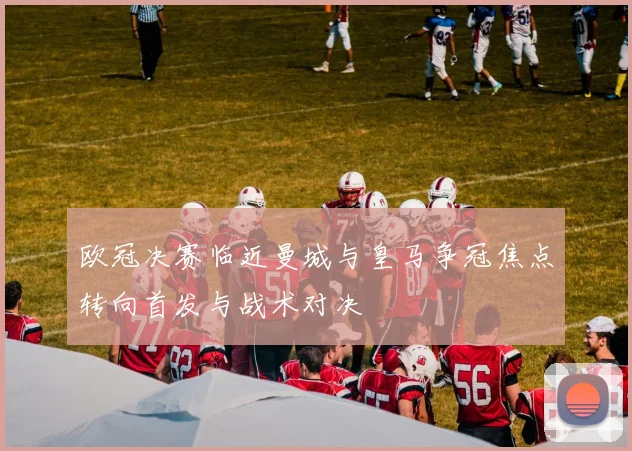 欧冠决赛临近曼城与皇马争冠焦点转向首发与战术对决