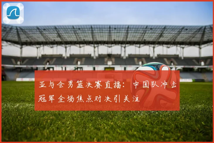 亚与会男篮决赛直播：中国队冲击冠军全场焦点对决引关注
