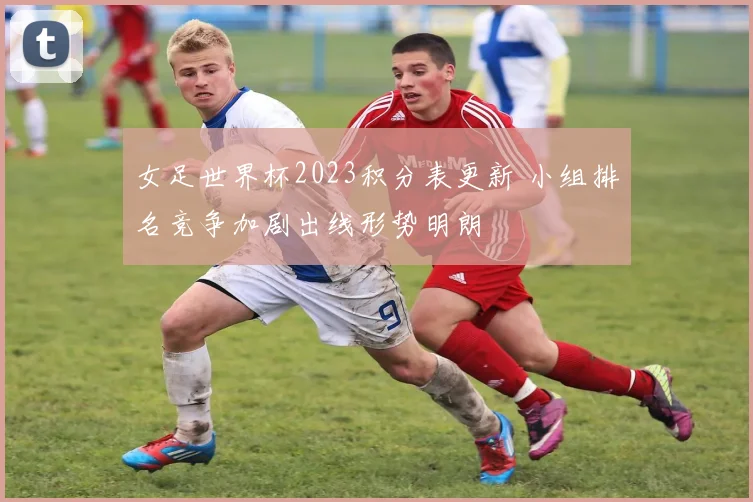 女足世界杯2023积分表更新 小组排名竞争加剧出线形势明朗