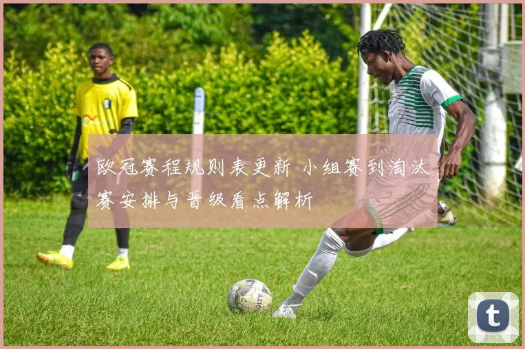 欧冠赛程规则表更新 小组赛到淘汰赛安排与晋级看点解析