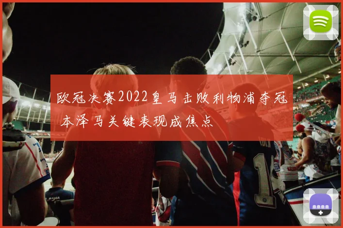 欧冠决赛2022皇马击败利物浦夺冠 本泽马关键表现成焦点