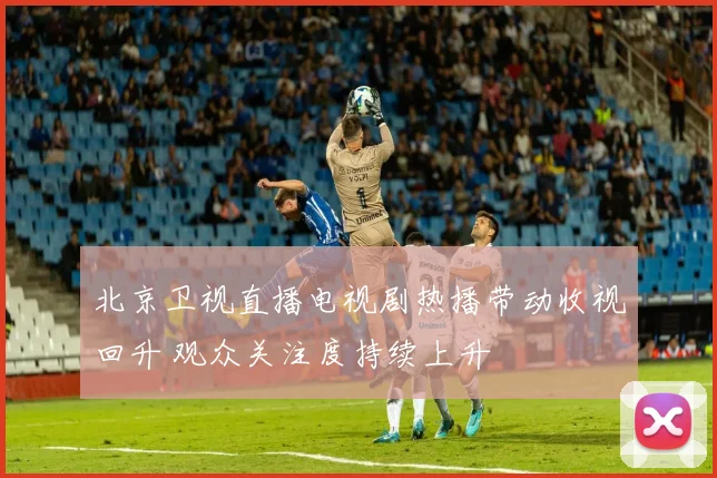 北京卫视直播电视剧热播带动收视回升 观众关注度持续上升