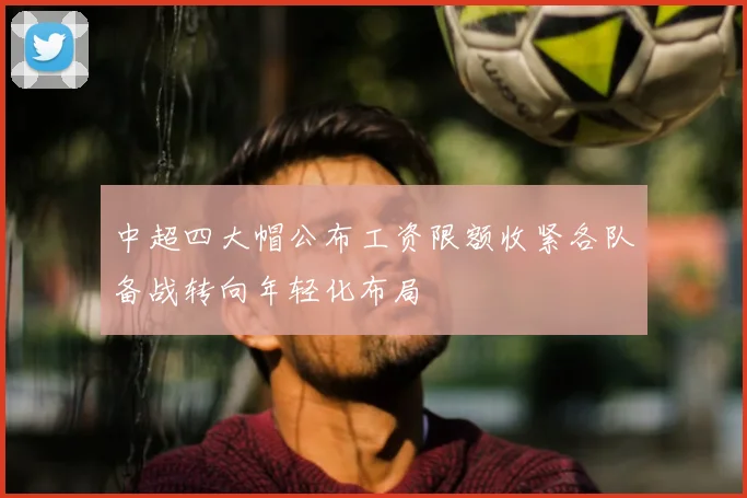 中超四大帽公布工资限额收紧各队备战转向年轻化布局