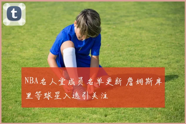 NBA名人堂成员名单更新 詹姆斯库里等球星入选引关注