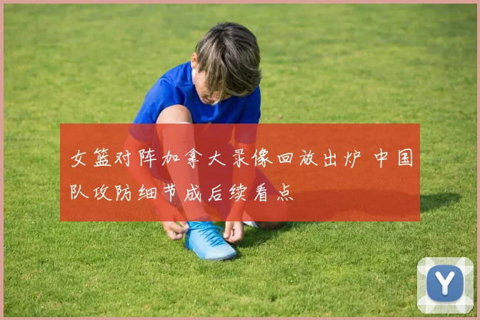 女篮对阵加拿大录像回放出炉 中国队攻防细节成后续看点