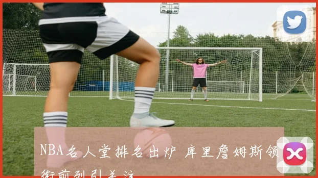 NBA名人堂排名出炉 库里詹姆斯领衔前列引关注