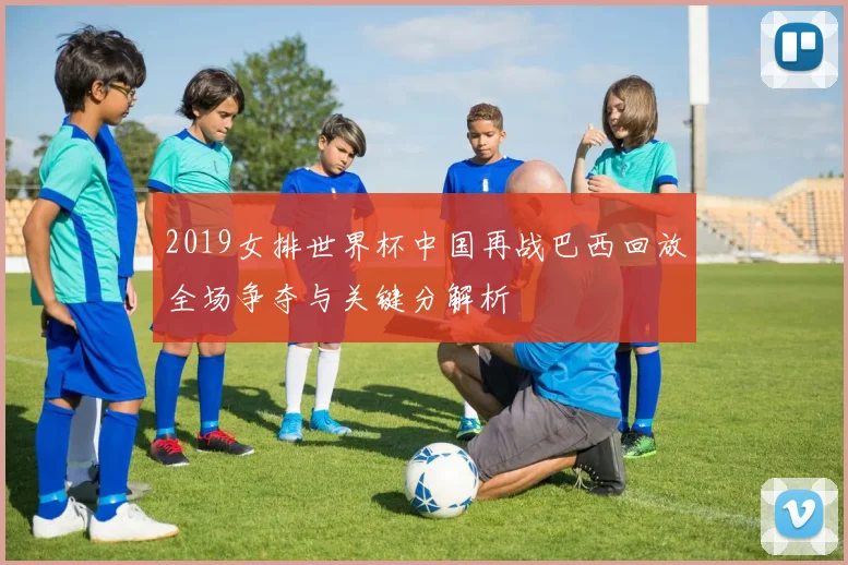 2019女排世界杯中国再战巴西回放全场争夺与关键分解析