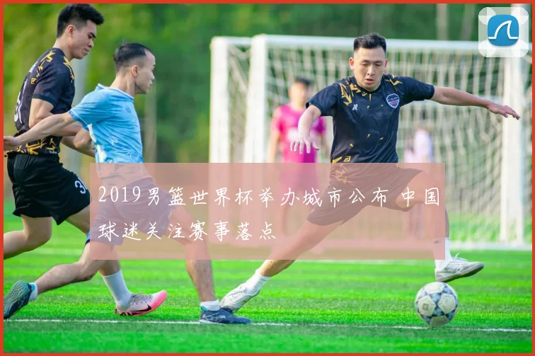 2019男篮世界杯举办城市公布 中国球迷关注赛事落点