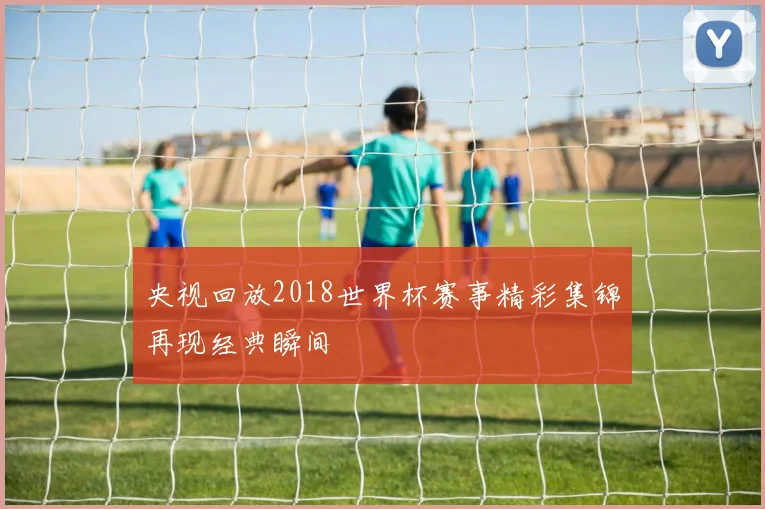 央视回放2018世界杯赛事精彩集锦再现经典瞬间