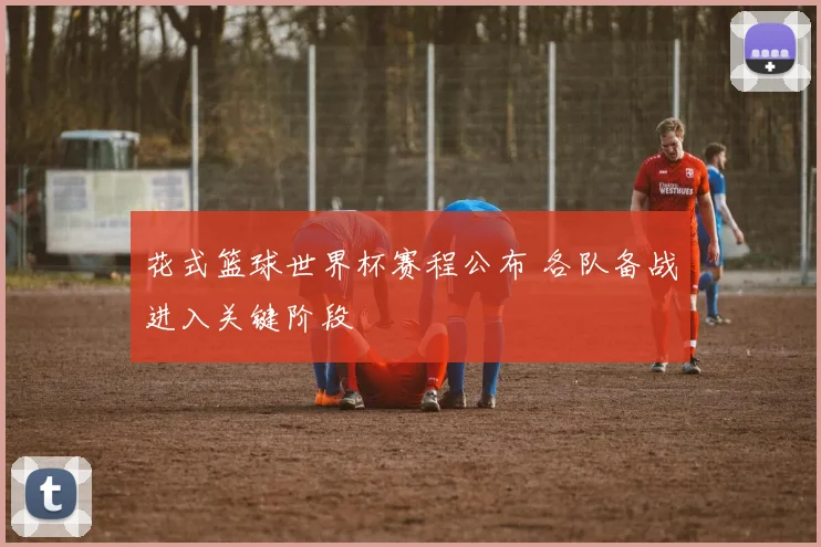 花式篮球世界杯赛程公布 各队备战进入关键阶段